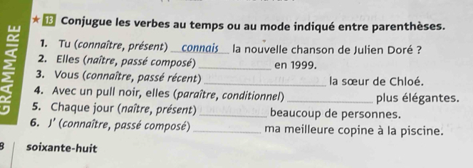 ★ † Conjugue les verbes au temps ou au mode indiqué entre parenthèses.
1. Tu (connaître, présent) __connais la nouvelle chanson de Julien Doré ?
2. Elles (naître, passé composé) _en 1999.
3. Vous (connaître, passé récent) _la sœur de Chloé.
4. Avec un pull noir, elles (paraître, conditionnel) _plus élégantes.
5. Chaque jour (naître, présent) _beaucoup de personnes.
6. J' (connaître, passé composé) _ma meilleure copine à la piscine.
B soixante-huit