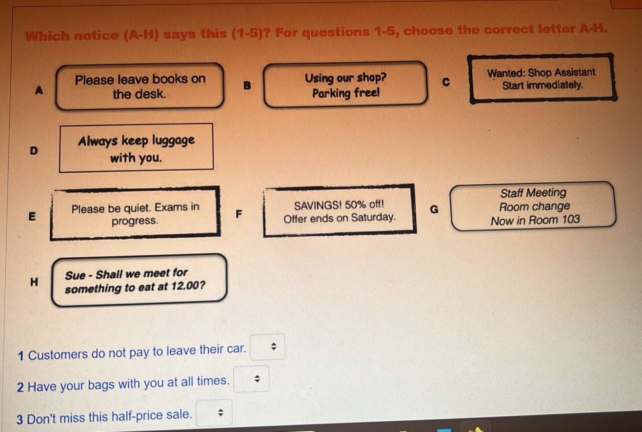 Which notice (A-H) says this (1-5) ? For questions 1-5, choose the correct letter A-H.
Please leave books on B Using our shop? Wanted: Shop Assistant
A
C Start immediately.
the desk. Parking free!
D Always keep luggage
with you.
Staff Meeting
SAVINGS! 50% off! G Room change
E Please be quiet. Exams in F Offer ends on Saturday.
progress. Now in Room 103
H Sue - Shall we meet for
something to eat at 12.00?
1 Customers do not pay to leave their car.
2 Have your bags with you at all times. *
3 Don't miss this half-price sale.