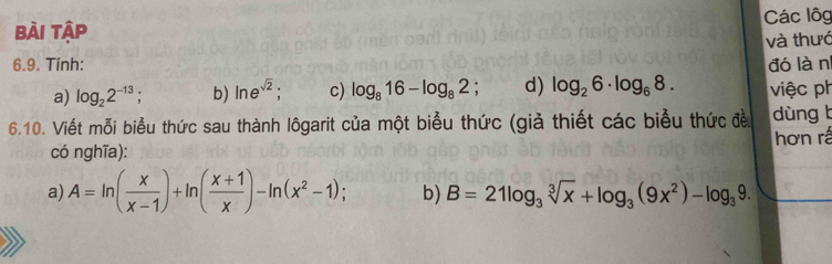 Bài Tập Các lôg 
và thướ 
6.9. Tính: đó làn 
a) log _22^(-13) b) ln e^(sqrt(2)) : c) log _816-log _82. d) log _26· log _68. việc ph 
6.10. Viết mỗi biểu thức sau thành lôgarit của một biểu thức (giả thiết các biểu thức đều dùng b 
có nghĩa): hơn rấ 
a) A=ln ( x/x-1 )+ln ( (x+1)/x )-ln (x^2-1); b) B=21log _3sqrt[3](x)+log _3(9x^2)-log _39.