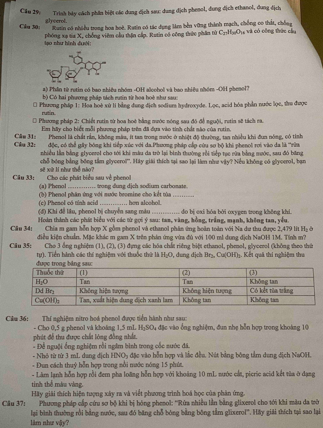 Trình bảy cách phân biệt các dung dịch sau: dung dịch phenol, dung dịch ethanol, dung dịch
glycerol.
Câu 30: Rutin có nhiều trong hoa hoè. Rutin có tác dụng làm bền vững thành mạch, chống co thắt, chống
phóng xạ tia X, chống viêm cầu thận cấp. Rutin có công thức phân từ C_27H_30O_16 và có công thức cấu
tạo như hình dưới:
a) Phân tử rutin có bao nhiêu nhóm -OH alcohol và bao nhiêu nhóm -OH phenol?
b) Có hai phương pháp tách rutin từ hoa hoè như sau:
* Phương pháp 1: Hoa hoè xử lí bằng dung dịch sodium hydroxyde. Lọc, acid hóa phần nước lọc, thu được
rutin.
* Phương pháp 2: Chiết rutin từ hoa hoè bằng nước nóng sau đó để nguội, rutin sẽ tách ra.
Em hãy cho biết mỗi phương pháp trên đã dựa vào tính chất nào của rutin.
Câu 31: Phenol là chất rắn, không màu, ít tan trong nước ở nhiệt độ thường, tan nhiều khi đun nóng, có tính
Câu 32: độc, có thể gây bỏng khi tiếp xúc với da.Phương pháp cấp cứu sơ bộ khi phenol rơi vào da là “rửa
nhiều lần bằng glycerol cho tới khi màu da trở lại bình thường rồi tiếp tục rửa bằng nước, sau đó băng
chỗ bỏng bằng bông tầm glycerol”. Hảy giải thích tại sao lại làm như vậy? Nếu không có glycerol, bạn
sẽ xử lí như thế nào?
Câu 33: Cho các phát biểu sau về phenol
(a) Phenol _trong dung dịch sodium carbonate.
(b) Phenol phản ứng với nước bromine cho kết tủa_
(c) Phenol có tính acid _hon alcohol.
(d) Khi để lâu, phenol bị chuyển sang màu _do bị oxi hóa bởi oxygen trong không khí.
Hoàn thành các phát biểu với các từ gợi ý sau: tan, vàng, hồng, trắng, mạnh, không tan, yếu.
Câu 34: Chia m gam hỗn hợp X gồm phenol và ethanol phản ứng hoàn toàn với Na dư thu được 2,479 lít H_2
điều kiện chuẩn. Mặc khác m gam X trên phản ứng vừa đủ với 100 ml dung dịch NaOH 1M. Tính m?
Câu 35: Cho 3 ống nghiệm (1), (2), (3) đựng các hóa chất riêng biệt ethanol, phenol, glycerol (không theo thứ
tự). Tiến hành các thí nghiệm với thuốc thử là H_2O , dung dịch Br_2,Cu(OH)_2. Kết quả thí nghiệm thu
được trong bảng sau:
Câu 36: Thí nghiệm nitro hoá phenol được tiến hành như sau:
- Cho 0,5 g phenol và khoảng 1,5 mL H_2SO_4 đặc vào ống nghiệm, đun nhẹ hỗn hợp trong khoảng 10
phút để thu được chất lỏng đồng nhất.
- Để nguội ống nghiệm rồi ngâm bình trong cốc nước đá.
- Nhỏ từ từ 3 mL dung dịch HNO_3 đặc vào hỗn hợp và lắc đều. Nút bằng bông tầm dung dịch NaOH.
- Đun cách thuỷ hỗn hợp trong nồi nước nóng 15 phút.
- Làm lạnh hỗn hợp rồi đem pha loãng hỗn hợp với khoảng 10 mL nước cất, picric acid kết tủa ở dạng
tinh thể màu vàng.
Hãy giải thích hiện tượng xảy ra và viết phương trình hoá học của phản ứng.
Câu 37: Phương pháp cấp cứu sơ bộ khi bị hỏng phenol: “Rửa nhiều lần bằng glixerol cho tới khi màu da trở
lại bình thường rồi bằng nước, sau đó băng chỗ bỏng bằng bông tầm glixerol”. Hãy giải thích tại sao lại
làm như vậy?