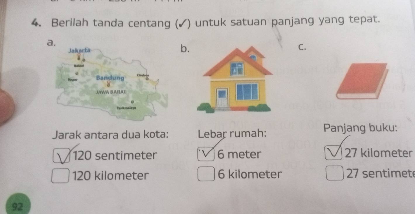 Berilah tanda centang (✓) untuk satuan panjang yang tepat.
b
C.
Jarak antara dua kota: Lebar rumah:
Panjang buku:
120 sentimeter 6 meter 27 kilometer
120 kilometer 6 kilometer 27 sentimete
92