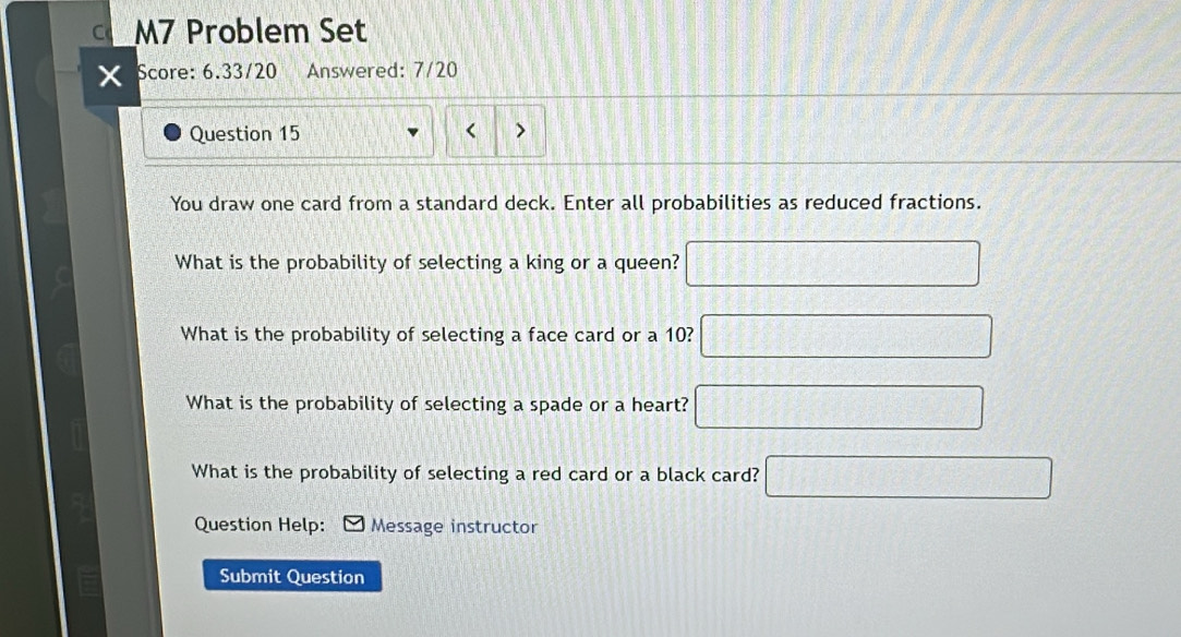 M7 Problem Set 
Score: 6.33/20 Answered: 7/20 
Question 15 
< > 
You draw one card from a standard deck. Enter all probabilities as reduced fractions. 
What is the probability of selecting a king or a queen? □ 
What is the probability of selecting a face card or a 10? □ 
What is the probability of selecting a spade or a heart? □ 
What is the probability of selecting a red card or a black card? □ 
Question Help: Message instructor 
Submit Question