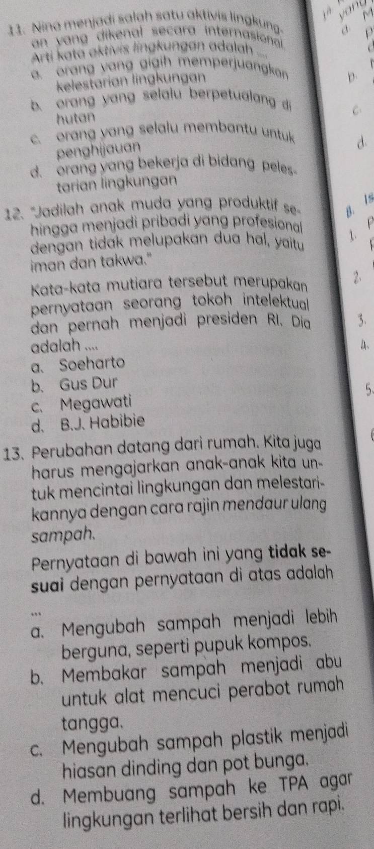 vang
11. Nina menjadi salah satu aktivis lingkung. c M
ρ
an yang dikenal secara internasional .
Arti kata aktivis lingkungan adalah ....
a. orang yang gigih memperjuangkan
kelestarian lingkungan
b.
b. orang yang selalu berpetualang di
hutan C:
c. orang yang selalu membantu untuk
penghijauan
d.
d. orang yang bekerja di bidang peles-
tarian lingkungan
12. “Jadilah anak muda yang produktif se- B. Is
hingga menjadi pribadi yang profesionall
1.F
dengan tidak melupakan dua hal, yaitu
iman dan takwa."
Kata-kata mutiara tersebut merupakan 2.
pernyataan seorang tokoh intelektual.
dan pernah menjadi presiden RI. Dia 3.
adalah ....
4.
a. Soeharto
b. Gus Dur
5.
c. Megawati
d. B.J. Habibie
13. Perubahan datang dari rumah. Kita juga
harus mengajarkan anak-anak kita un-
tuk mencintai lingkungan dan melestari-
kannya dengan cara rajin mendaur ulang 
sampah.
Pernyataan di bawah ini yang tidak se-
suai dengan pernyataan di atas adalah .
.
a. Mengubah sampah menjadi lebih
berguna, seperti pupuk kompos.
b. Membakar sampah menjadi abu
untuk alat mencuci perabot rumah 
tangga.
c. Mengubah sampah plastik menjadi
hiasan dinding dan pot bunga.
d. Membuang sampah ke TPA agar
lingkungan terlihat bersih dan rapi.