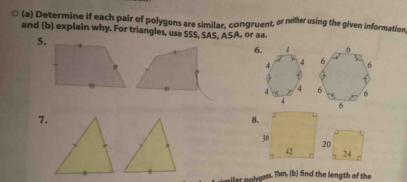 Determine if each pair of polygons are similar, congruent, or neither using the given information 
and (b) explain why. For triangles, use SSS, SAS, ASA, or aa. 
5. 
6. 
7. 
8. 
vilar polygons. Then, (b) find the length of the