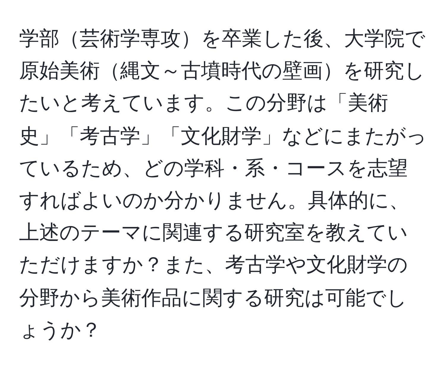 学部芸術学専攻を卒業した後、大学院で原始美術縄文～古墳時代の壁画を研究したいと考えています。この分野は「美術史」「考古学」「文化財学」などにまたがっているため、どの学科・系・コースを志望すればよいのか分かりません。具体的に、上述のテーマに関連する研究室を教えていただけますか？また、考古学や文化財学の分野から美術作品に関する研究は可能でしょうか？