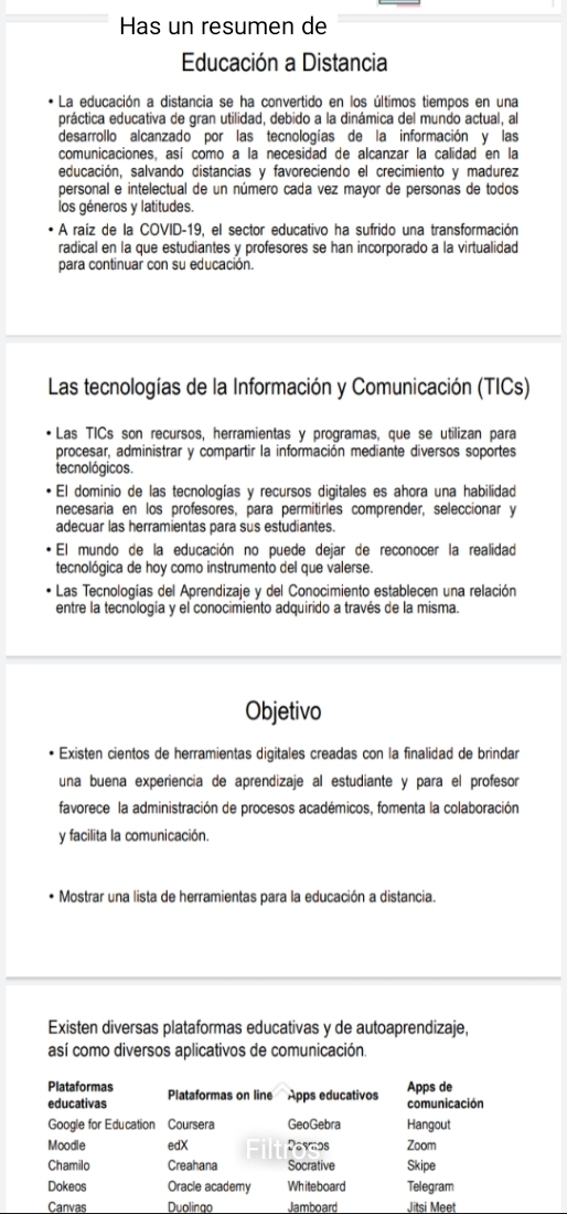 Has un resumen de
Educación a Distancia
* La educación a distancia se ha convertido en los últimos tiempos en una
práctica educativa de gran utilidad, debido a la dinámica del mundo actual, al
desarrollo alcanzado por las tecnologías de la información y las
comunicaciones, así como a la necesidad de alcanzar la calidad en la
educación, salvando distancias y favoreciendo el crecimiento y madurez
personal e intelectual de un número cada vez mayor de personas de todos
los géneros y latitudes.
A raíz de la COVID-19, el sector educativo ha sufrido una transformación
radical en la que estudiantes y profesores se han incorporado a la virtualidad
para continuar con su educación.
Las tecnologías de la Información y Comunicación (TICs)
Las TICs son recursos, herramientas y programas, que se utilizan para
procesar, administrar y compartir la información mediante diversos soportes
tecnológicos.
El dominio de las tecnologías y recursos digitales es ahora una habilidad
necesaría en los profesores, para permitirles comprender, seleccionar y
adecuar las herramientas para sus estudiantes.
El mundo de la educación no puede dejar de reconocer la realidad
tecnológica de hoy como instrumento del que valerse.
Las Tecnologías del Aprendizaje y del Conocimiento establecen una relación
entre la tecnología y el conocimiento adquirido a través de la misma.
Objetivo
Existen cientos de herramientas digitales creadas con la finalidad de brindar
una buena experiencia de aprendizaje al estudiante y para el profesor
favorece la administración de procesos académicos, fomenta la colaboración
y facilita la comunicación.
Mostrar una lista de herramientas para la educación a distancia.
Existen diversas plataformas educativas y de autoaprendizaje,
así como diversos aplicativos de comunicación.
Plataformas Plataformas on line Apps educativos Apps de
educativas comunicación
Google for Education Coursera GeoGebra Hangout
Moodle edX 2ayi2 5 Zoom
Chamilo Creahana Socrative Skipe
Dokeos Oracle academy Whiteboard Telegram
Canvas Duolingo Jamboard Jitsi Meet