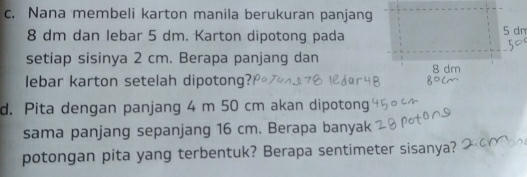 Nana membeli karton manila berukuran panjang
8 dm dan lebar 5 dm. Karton dipotong pada 5 dm
setiap sisinya 2 cm. Berapa panjang dan 8 dm
lebar karton setelah dipotong? 
d. Pita dengan panjang 4 m 50 cm akan dipotong 
sama panjang sepanjang 16 cm. Berapa banyak 
potongan pita yang terbentuk? Berapa sentimeter sisanya?