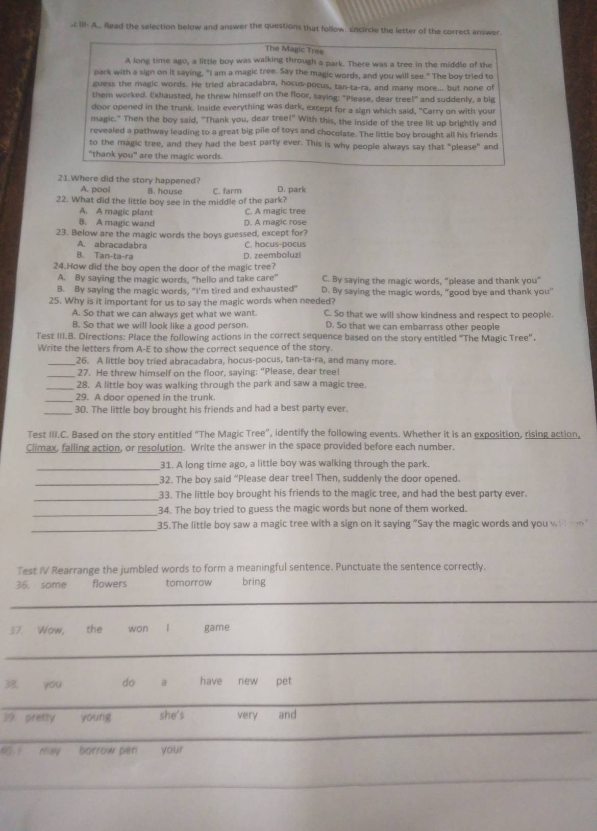 st III- A.. Read the selection below and answer the questions that follow. Encircle the letter of the correct answer.
The Magic Tree
A long time ago, a little boy was walking through a park. There was a tree in the middle of the
park with a sign on it saying, "I am a magic tree. Say the magic words, and you will see." The boy tried to
guess the magic words. He tried abracadabra, hocus-pocus, tan-ta-ra, and many more... but none of
them worked. Exhausted, he threw himself on the floor, saying: "Please, dear tree!" and suddenly, a big
door opened in the trunk. Inside everything was dark, except for a sign which said, "Carry on with your
magic." Then the boy said, "Thank you, dear tree!" With this, the inside of the tree lit up brightly and
revealed a pathway leading to a great big pile of toys and chocolate. The little boy brought all his friends
to the magic tree, and they had the best party ever. This is why people always say that "please" and
"thank you" are the magic words.
21.Where did the story happened?
A. pool B. house C. farm D. park
22. What did the little boy see in the middle of the park?
A. A magic plant C. A magic tree
B. A magic wand D. A magic rose
23. Below are the magic words the boys guessed, except for?
A. abracadabra C. hocus-pocus
B. Tan-ta-ra D. zeemboluzi
24.How did the boy open the door of the magic tree?
A. By saying the magic words, “hello and take care” C. By saying the magic words, “please and thank you”
B. By saying the magic words, “I’m tired and exhausted” D. By saying the magic words, “good bye and thank you”
25. Why is it important for us to say the magic words when needed?
A. So that we can always get what we want. C. So that we will show kindness and respect to people.
B. So that we will look like a good person. D. So that we can embarrass other people
Test III.B. Directions: Place the following actions in the correct sequence based on the story entitled “The Magic Tree”.
Write the letters from A-E to show the correct sequence of the story.
_26. A little boy tried abracadabra, hocus-pocus, tan-ta-ra, and many more.
_27. He threw himself on the floor, saying: “Please, dear tree!
_28. A little boy was walking through the park and saw a magic tree.
_29. A door opened in the trunk.
_30. The little boy brought his friends and had a best party ever.
Test III.C. Based on the story entitled “The Magic Tree”, identify the following events. Whether it is an exposition, rising action,
Climax, falling action, or resolution. Write the answer in the space provided before each number.
_
31. A long time ago, a little boy was walking through the park.
_32. The boy said “Please dear tree! Then, suddenly the door opened.
_33. The little boy brought his friends to the magic tree, and had the best party ever.
_34. The boy tried to guess the magic words but none of them worked.
_
35.The little boy saw a magic tree with a sign on it saying "Say the magic words and you wil e"
Test IV Rearrange the jumbled words to form a meaningful sentence. Punctuate the sentence correctly.
36. some flowers tomorrow bring
_
37. Wow, the won | game
_
38, you do a have new pet
_
_
39 pretty young she's very and
40 1 may borrow pen your
_
_
_