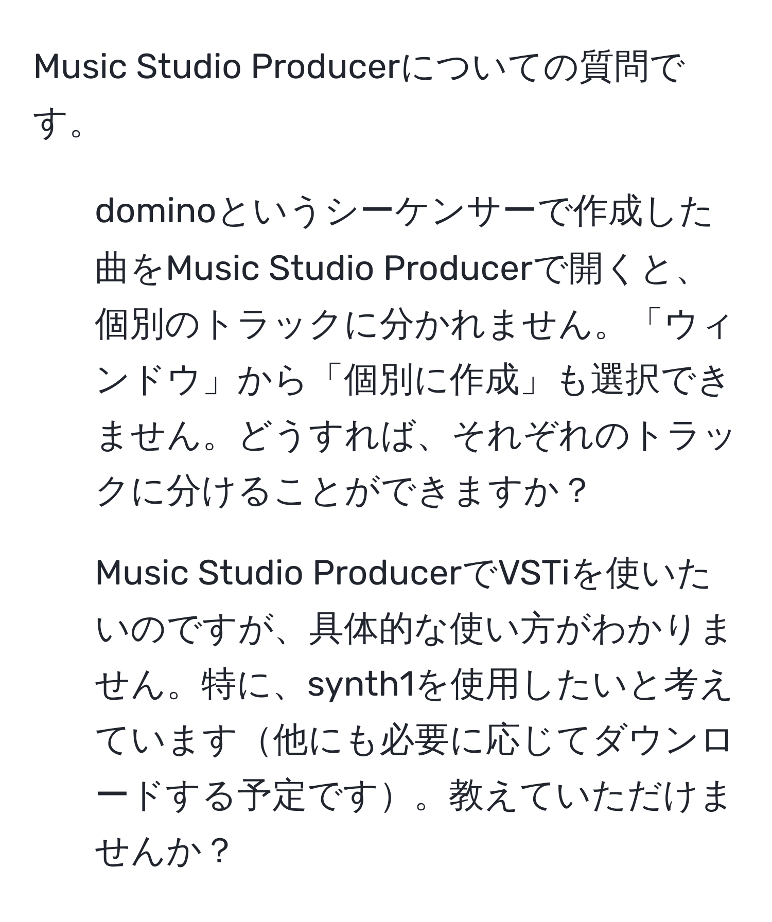 Music Studio Producerについての質問です。  
1. dominoというシーケンサーで作成した曲をMusic Studio Producerで開くと、個別のトラックに分かれません。「ウィンドウ」から「個別に作成」も選択できません。どうすれば、それぞれのトラックに分けることができますか？  
2. Music Studio ProducerでVSTiを使いたいのですが、具体的な使い方がわかりません。特に、synth1を使用したいと考えています他にも必要に応じてダウンロードする予定です。教えていただけませんか？