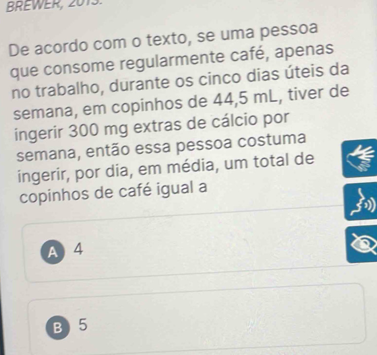 BREWER, 2013.
De acordo com o texto, se uma pessoa
que consome regularmente café, apenas
no trabalho, durante os cinco dias úteis da
semana, em copinhos de 44,5 mL, tiver de
ingerir 300 mg extras de cálcio por
semana, então essa pessoa costuma
ingerir, por dia, em média, um total de
copinhos de café igual a
A 4
B ) 5