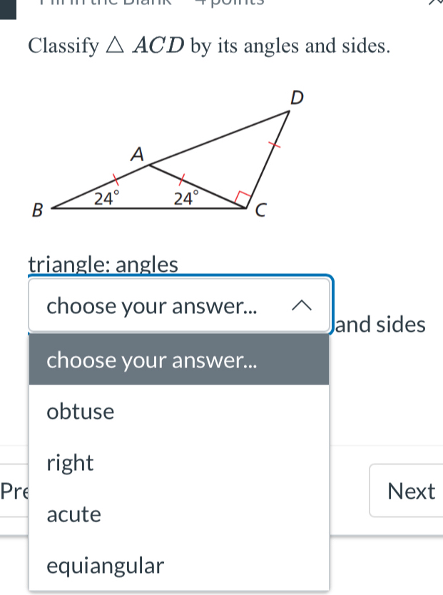 Classify △ ACD by its angles and sides.
triangle: angles
choose your answer...
and sides
choose your answer...
obtuse
right
Pre Next
acute
equiangular