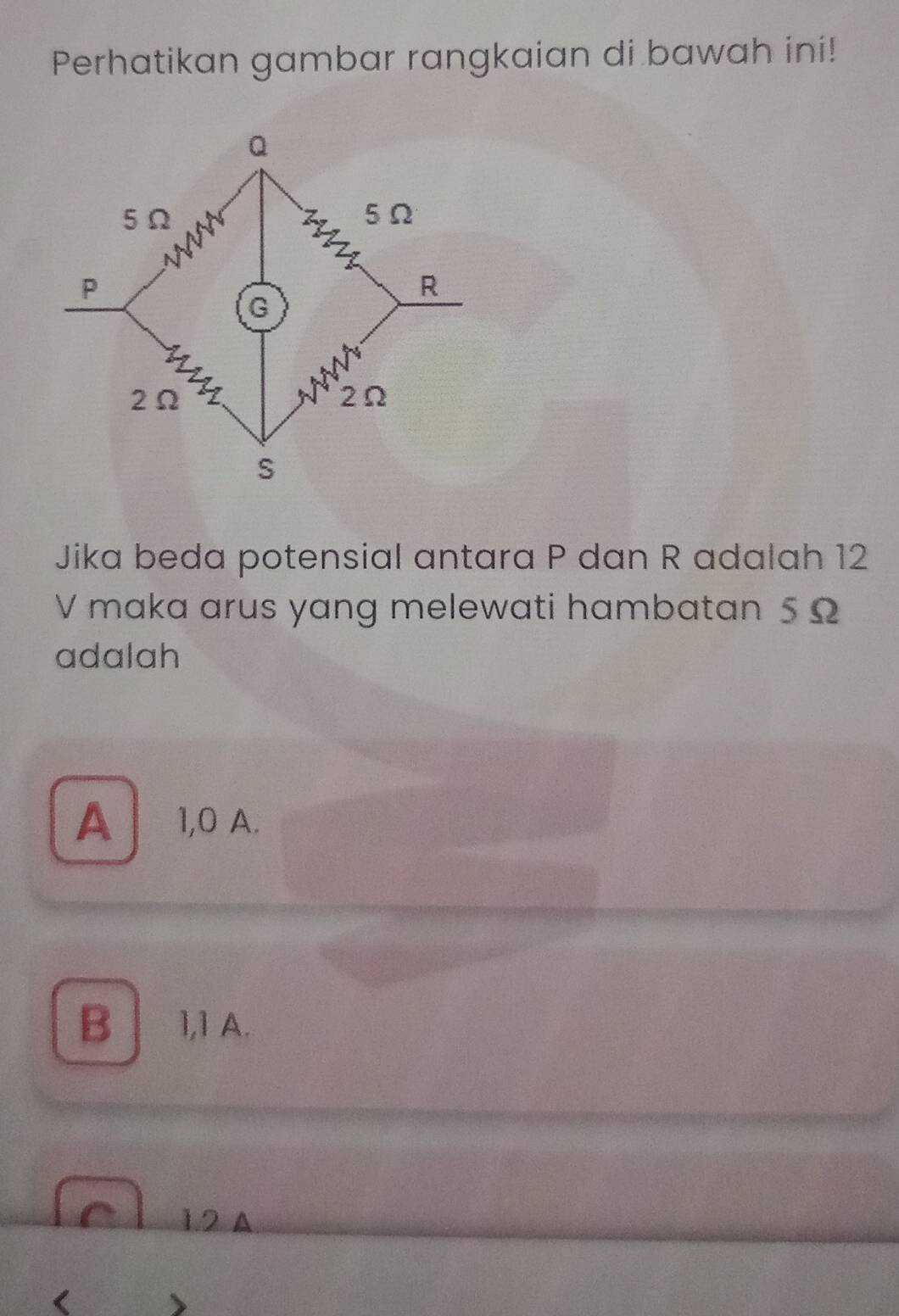 Perhatikan gambar rangkaian di bawah ini!
Jika beda potensial antara P dan R adalah 12
V maka arus yang melewati hambatan 5Ω
adalah
A 1,0 A.
B 1,1 A.
1. 2 A
、