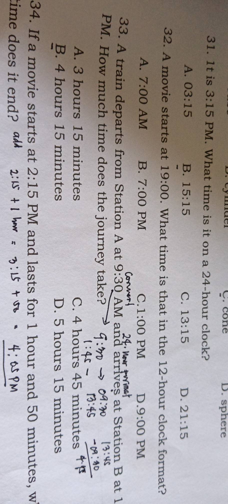 ymder C. cone D. sphere
31. 1t is 3:15 PM. What time is it on a 24-hour clock?
A. 03:15 B. 15:15 C. 13:15 D. 21:15
32. A movie starts at 19:00 . What time is that in the 12-hour clock format?
A. 7:00 AM B. 7:00 PM C. 1:00 PM D. 9:00 PM
33. A train departs from Station A at 9:30 AM and arrives at Station B at 1
PM. How much time does the journey take?
A. 3 hours 15 minutes C. 4 hours 45 minutes
B. 4 hours 15 minutes D. 5 hours 15 minutes
34. If a movie starts at 2:15 PM and lasts for 1 hour and 50 minutes, w
time does it end?