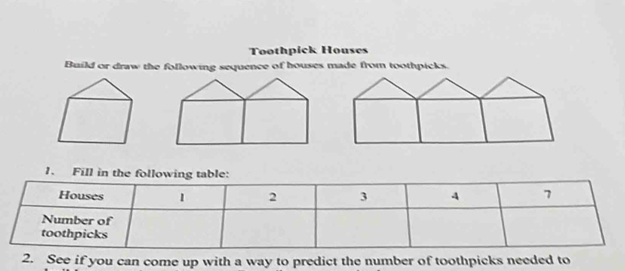 Toothpick Houses 
Build or draw the following sequence of houses made from toothpicks. 
2. See if you can come up with a way to predict the number of toothpicks needed to