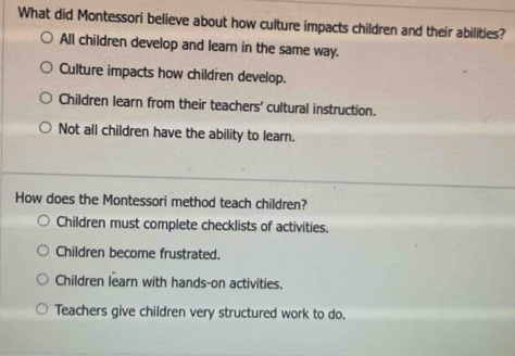 What did Montessori believe about how culture impacts children and their abilities?
All children develop and learn in the same way.
Culture impacts how children develop.
Children learn from their teachers' cultural instruction.
Not all children have the ability to learn.
How does the Montessori method teach children?
Children must complete checklists of activities.
Children become frustrated.
Children learn with hands-on activities.
Teachers give children very structured work to do.