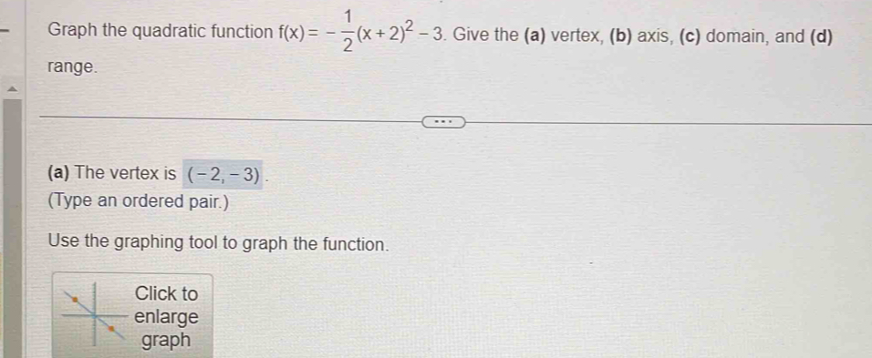 Graph the quadratic function f(x)=- 1/2 (x+2)^2-3. Give the (a) vertex, (b) axis, (c) domain, and (d) 
range. 
(a) The vertex is (-2,-3). 
(Type an ordered pair.) 
Use the graphing tool to graph the function. 
Click to 
enlarge 
graph