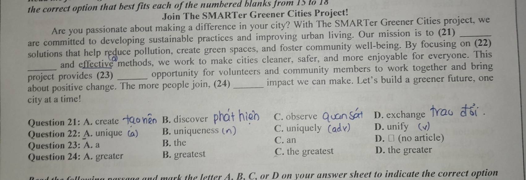 the correct option that best fits each of the numbered blanks from 15 to 18
Join The SMARTer Greener Cities Project!
Are you passionate about making a difference in your city? With The SMARTer Greener Cities project, we
are committed to developing sustainable practices and improving urban living. Our mission is to (21)_
solutions that help reduce pollution, create green spaces, and foster community well-being. By focusing on (22)
and effective methods, we work to make cities cleaner, safer, and more enjoyable for everyone. This
_project provides (23) _opportunity for volunteers and community members to work together and bring
about positive change. The more people join, (24) _impact we can make. Let's build a greener future, one
city at a time!
Question 21: A. create B. discover
C. observe D. exchange
Question 22: A. unique ( B. uniqueness
C. uniquely D. unify (v)
Question 23: A. a B. the
C. an D. □ (no article)
Question 24: A. greater B. greatest
C. the greatest D. the greater
parrage and mark the letter A. B, C, or D on your answer sheet to indicate the correct option