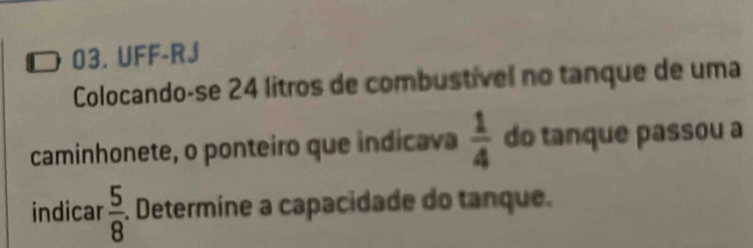 UFF-RJ 
Colocando-se 24 litros de combustível no tanque de uma 
caminhonete, o ponteiro que indicava  1/4  do tanque passou a 
indicar  5/8 . Determine a capacidade do tanque.