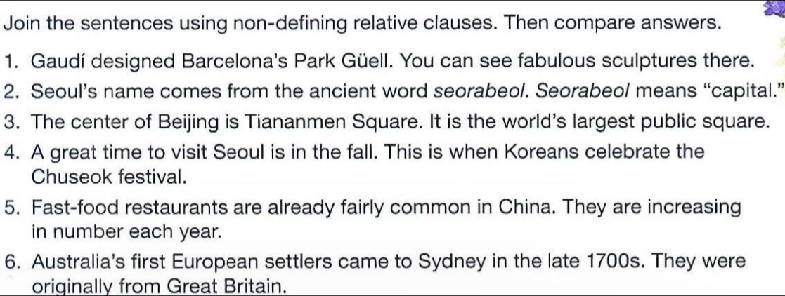 Join the sentences using non-defining relative clauses. Then compare answers. 
1. Gaudí designed Barcelona's Park Güell. You can see fabulous sculptures there. 
2. Seoul’s name comes from the ancient word seorabeol. Seorabeol means “capital.” 
3. The center of Beijing is Tiananmen Square. It is the world's largest public square. 
4. A great time to visit Seoul is in the fall. This is when Koreans celebrate the 
Chuseok festival. 
5. Fast-food restaurants are already fairly common in China. They are increasing 
in number each year. 
6. Australia's first European settlers came to Sydney in the late 1700s. They were 
originally from Great Britain.