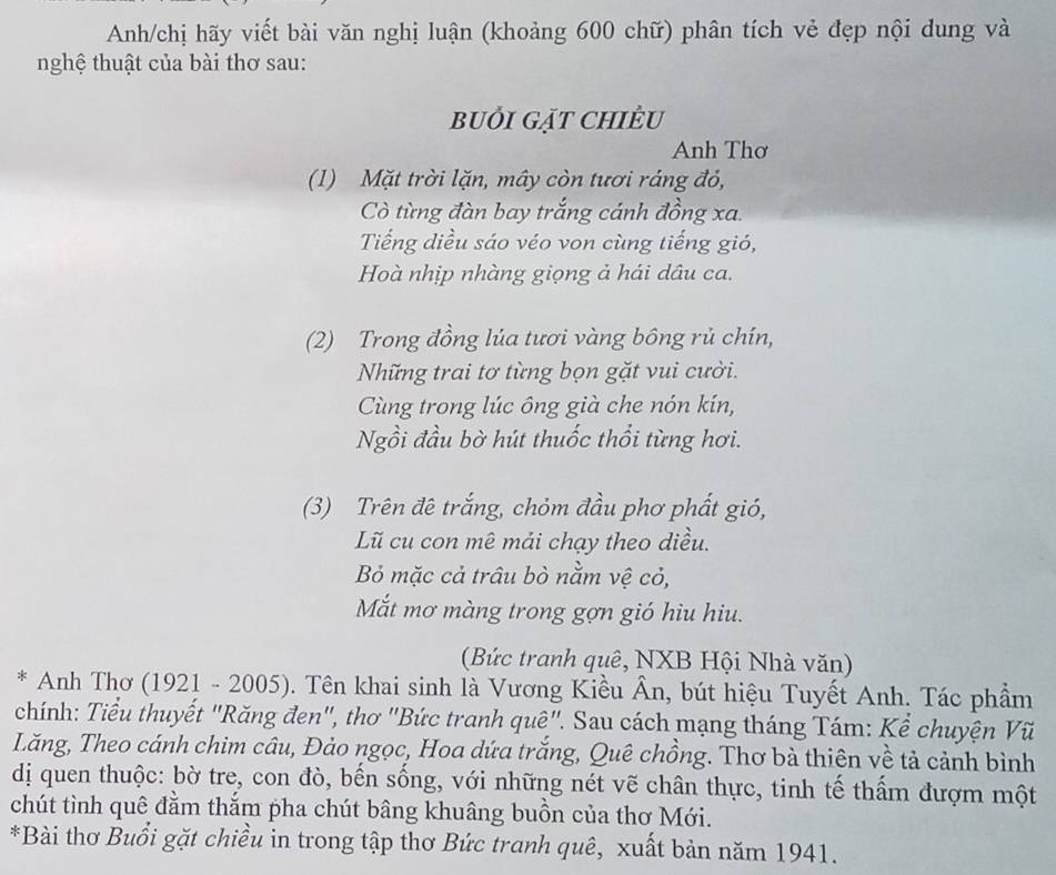 Anh/chị hãy viết bài văn nghị luận (khoảng 600 chữ) phân tích vẻ đẹp nội dung và 
nghệ thuật của bài thơ sau: 
buỏi gặt chiÊu 
Anh Thơ 
(1) Mặt trời lặn, mây còn tươi ráng đỏ, 
Cò từng đàn bay trắng cánh đồng xa. 
Tiếng diều sáo véo von cùng tiếng gió, 
Hoà nhịp nhàng giọng ả hái dâu ca. 
(2) Trong đồng lúa tươi vàng bồng rủ chín, 
Những trai tơ từng bọn gặt vui cười. 
Cùng trong lúc ông già che nón kín, 
Ngồi đầu bờ hút thuốc thổi từng hơi. 
(3) Trên đê trắng, chỏm đầu phơ phất gió, 
Lũ cu con mê mải chạy theo diều. 
Bỏ mặc cả trâu bò nằm vệ cỏ, 
Mắt mơ màng trong gợn gió hiu hiu. 
(Bức tranh quê, NXB Hội Nhà văn) 
* Anh Thơ (1921 - 2005). Tên khai sinh là Vương Kiều Ân, bút hiệu Tuyết Anh. Tác phẩm 
chính: Tiểu thuyết "Răng đen", thơ "Bức tranh quê". Sau cách mạng tháng Tám: Kể chuyện Vũ 
Lăng, Theo cánh chim câu, Đảo ngọc, Hoa dứa trắng, Quê chồng. Thơ bà thiên về tả cảnh bình 
dị quen thuộc: bờ tre, con đò, bến sống, với những nét vẽ chân thực, tinh tế thấm đượm một 
chút tình quê đằm thắm pha chút bâng khuâng buồn của thơ Mới. 
*Bài thơ Buổi gặt chiều in trong tập thơ Bức tranh quê, xuất bản năm 1941.