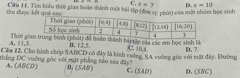 x=8 C. x=7
D. x=10
Câu 11. Tìm hiểu thời gian hoàn thành một bài tập (đơn vị: phút) của một nhóm học sinh
thu được kết quả sau:
Thời giài tập của các em học sinh là
A. 11,3. B. 12,5. C. 10,4. D. 7.
Câu 12. Cho hình chóp SABCD có đáy là hình vuông, SA vuông góc với mặt đáy. Đường
thắng DC vuông góc với mặt phẳng nào sau đây?
A. (ABCD) B. (SAB) C. (SAD) D. (SBC)