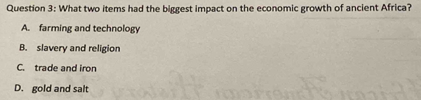 What two items had the biggest impact on the economic growth of ancient Africa?
A. farming and technology
B. slavery and religion
C. trade and iron
D. gold and salt
