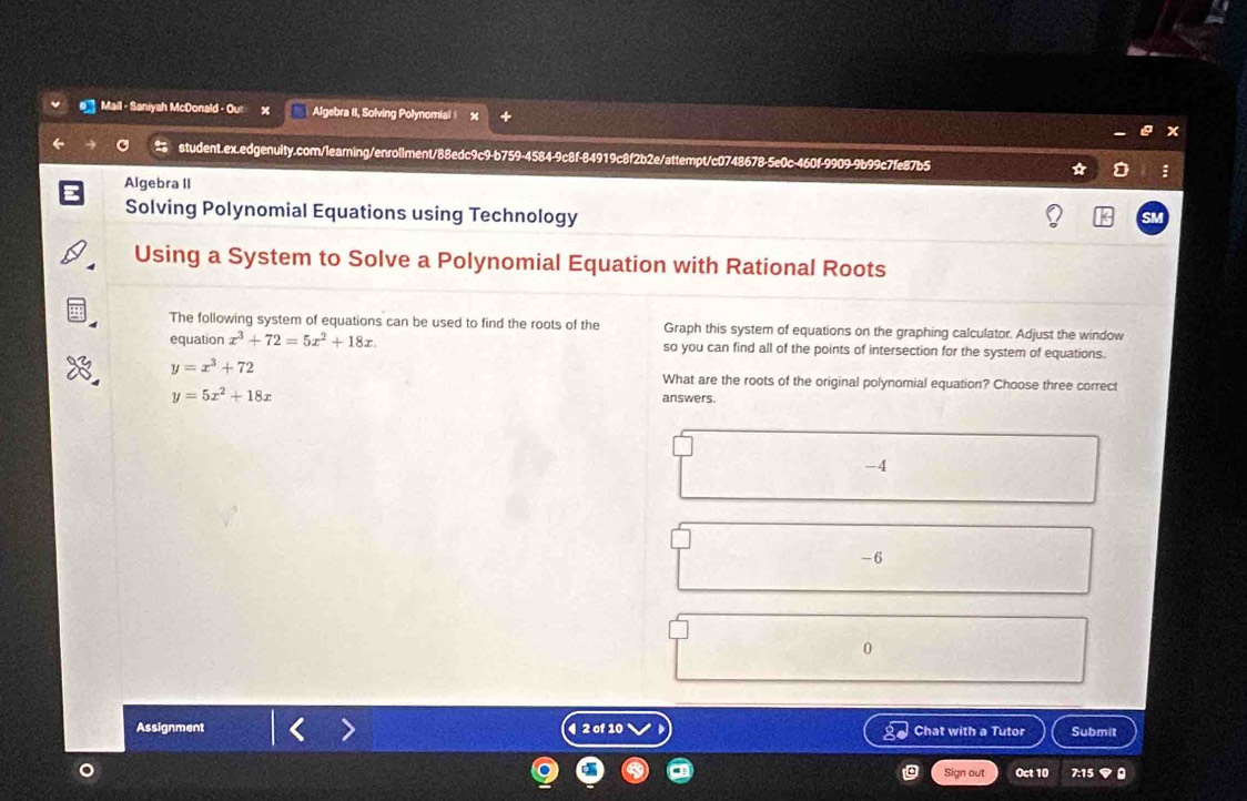 Mail - Saniyah McDonald - Algebra II, Solving Polynomial +
student.ex.edgenuity.com/learning/enrollment/88edc9c9-b759-4584-9c8f-84919c8f2b2e/attempt/c0748678-5e0c-460f-9909-9b99c7fe87b5 * :
Algebra II
Solving Polynomial Equations using Technology
Using a System to Solve a Polynomial Equation with Rational Roots
The following system of equations can be used to find the roots of the Graph this system of equations on the graphing calculator. Adjust the window
equation x^3+72=5x^2+18x. so you can find all of the points of intersection for the system of equations.
y=x^3+72
What are the roots of the original polynomial equation? Choose three correct
y=5x^2+18x
answers.
-4
-6
0
Assignment 4 2 of 10 Chat with a Tutor Submit
Sign out Oct 10 7:15 ◆