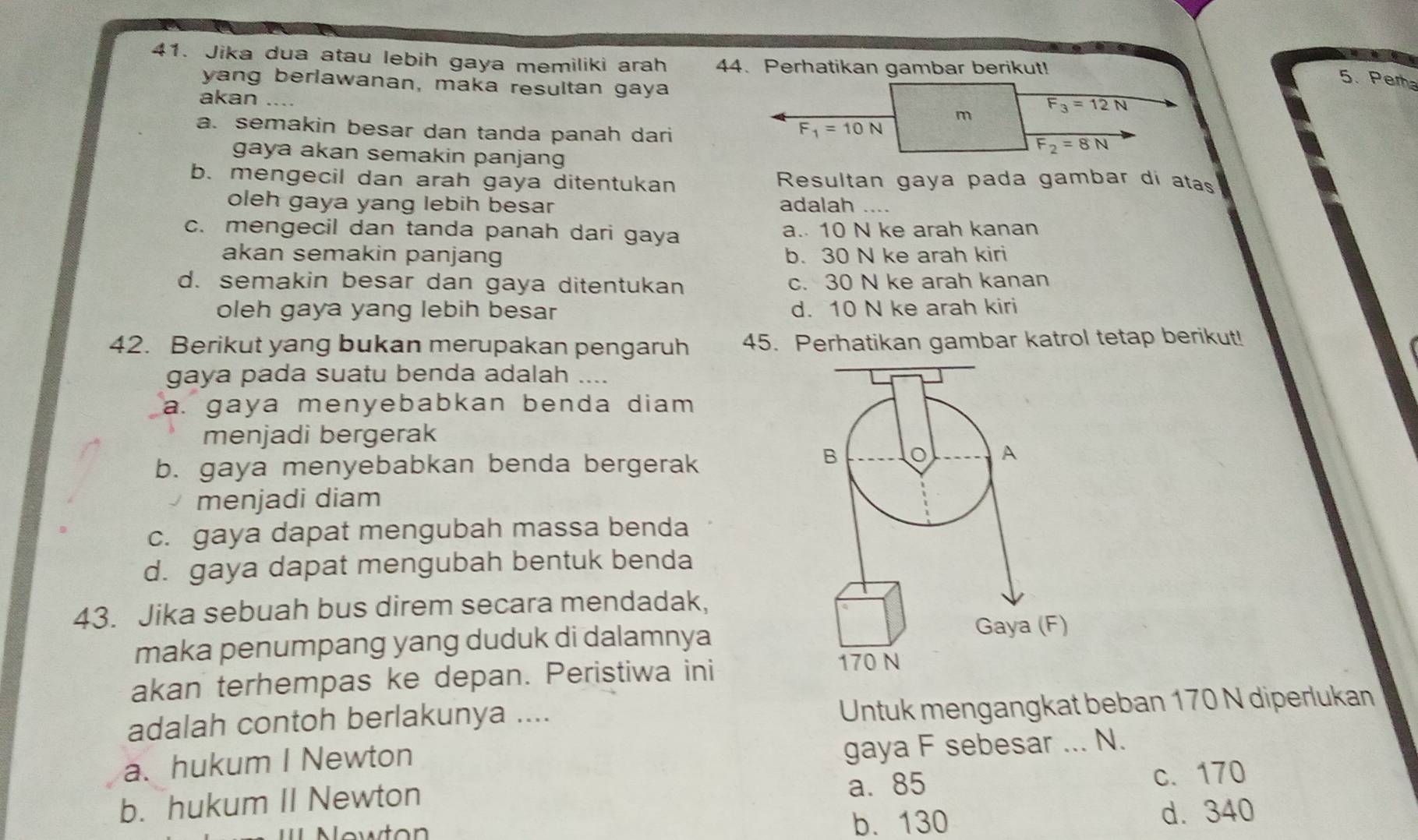 Jika dua atau lebih gaya memiliki arah 44. Perhatikan gambar berikut!
yang berlawanan, maka resultan gaya
5.Per
akan
a. semakin besar dan tanda panah dari
gaya akan semakin panjang
b. mengecil dan arah gaya ditentukan  Resultan gaya pada gambar di atas
oleh gaya yang lebih besar adalah ....
c. mengecil dan tanda panah dari gaya a. 10 N ke arah kanan
akan semakin panjang b. 30 N ke arah kiri
d. semakin besar dan gaya ditentukan c. 30 N ke arah kanan
oleh gaya yang lebih besar d. 10 N ke arah kiri
42. Berikut yang bukan merupakan pengaruh 45. Perhatikan gambar katrol tetap berikut!
gaya pada suatu benda adalah ....
a. gaya menyebabkan benda diam .
menjadi bergerak
b. gaya menyebabkan benda bergerak
menjadi diam
c. gaya dapat mengubah massa benda
d. gaya dapat mengubah bentuk benda
43. Jika sebuah bus direm secara mendadak,
maka penumpang yang duduk di dalamnya
akan terhempas ke depan. Peristiwa ini
adalah contoh berlakunya ....
Untuk mengangkat beban 170 N diperlukan
a. hukum I Newton
gaya F sebesar ... N.
b. hukum II Newton a. 85
c. 170
Nowton b. 130 d. 340