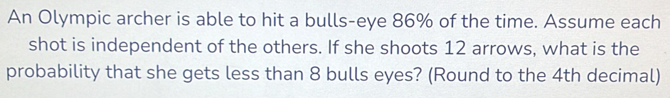 An Olympic archer is able to hit a bulls-eye 86% of the time. Assume each 
shot is independent of the others. If she shoots 12 arrows, what is the 
probability that she gets less than 8 bulls eyes? (Round to the 4th decimal)