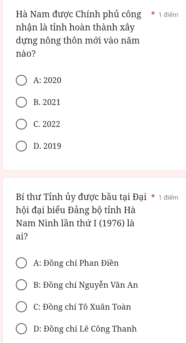 Hà Nam được Chính phủ công * 1 điểm
nhận là tỉnh hoàn thành xây
dựng nông thôn mới vào năm
nào?
A: 2020
B. 2021
C. 2022
D. 2019
Bí thư Tỉnh ủy được bầu tại Đại * 1 điểm
hội đại biểu Đảng bộ tỉnh Hà
Nam Ninh lần thứ I (1976) là
ai?
A: Đồng chí Phan Điền
B: Đồng chí Nguyễn Văn An
C: Đồng chí Tô Xuân Toàn
D: Đồng chí Lê Công Thanh