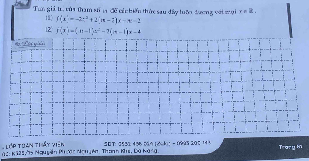 Tìm giá trị của tham số m để các biểu thức sau đây luôn dương với mọi x∈ R. 
(1) f(x)=-2x^2+2(m-2)x+m-2
(2) f(x)=(m-1)x^2-2(m-1)x-4; Lời giải:
#LớP TOÁN THấY VIêN SDT: 0932 438 024 (Zalo) - 0983 200 143
DC: K325/15 Nguyễn Phước Nguyên, Thanh Khê, Đà Nẵng. Trang 81