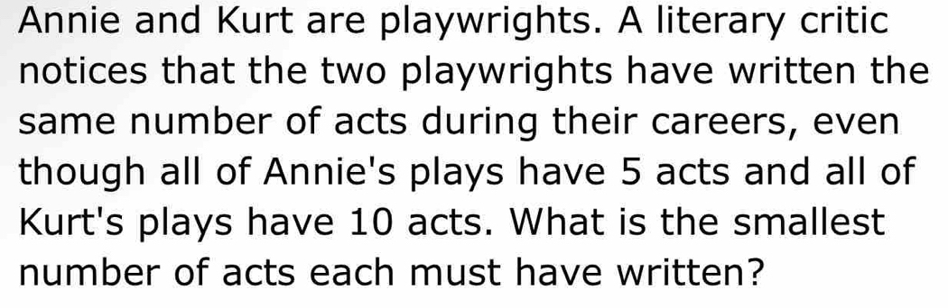 Annie and Kurt are playwrights. A literary critic 
notices that the two playwrights have written the 
same number of acts during their careers, even 
though all of Annie's plays have 5 acts and all of 
Kurt's plays have 10 acts. What is the smallest 
number of acts each must have written?