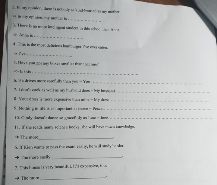 In my opinion, there is nobody as kind-hearted as my mother. 
、 In my opinion, my mother is_ 
3. There is no more intelligent student in this school than Anna. 
Anna is_ 
4. This is the most delicious hamburger I’ve ever eaten. 
I've_ 
5. Have you got any boxes smaller than that one? 
Is this_ 
6. He drives more carefully than you = You_ 
7. I don’t cook as well as my husband does = My husband_ 
8. Your dress is more expensive than mine = My dress._ 
9. Nothing in life is as important as peace = Peace._ 
10. Cindy doesn't dance so gracefully as June = June._ 
11. If she reads many science books, she will have much knowledge. 
The more _. 
6. If Kien wants to pass the exam easily, he will study harder. 
The more easily _. 
7. This house is very beautiful. It’s expensive, too. 
The more_ 
.