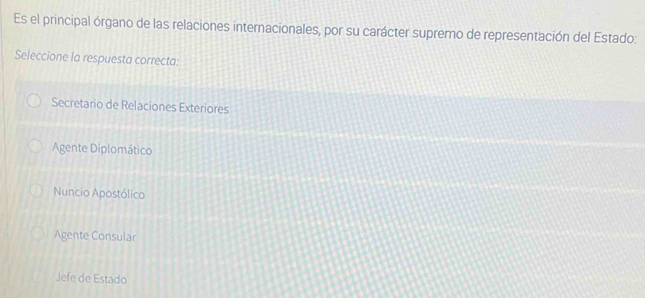 Es el principal órgano de las relaciones internacionales, por su carácter supremo de representación del Estado:
Seleccione la respuesta correcta:
Secretario de Relaciones Exteriores
Agente Diplomático
Nuncio Apostólico
Agente Consular
Jefe de Estado