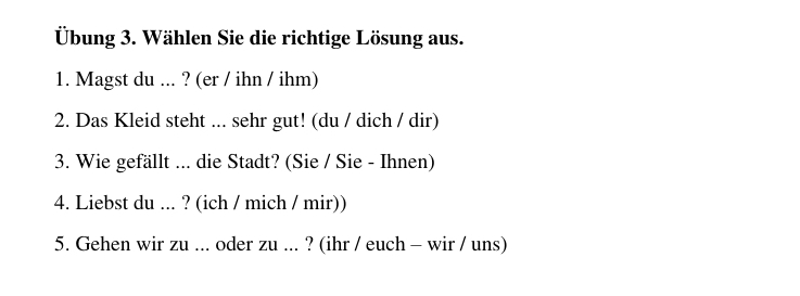 Übung 3. Wählen Sie die richtige Lösung aus. 
1. Magst du ... ? (er / ihn / ihm) 
2. Das Kleid steht ... sehr gut! (du / dich / dir) 
3. Wie gefällt ... die Stadt? (Sie / Sie - Ihnen) 
4. Liebst du ... ? (ich / mich / mir)) 
5. Gehen wir zu ... oder zu ... ? (ihr / euch - wir / uns)