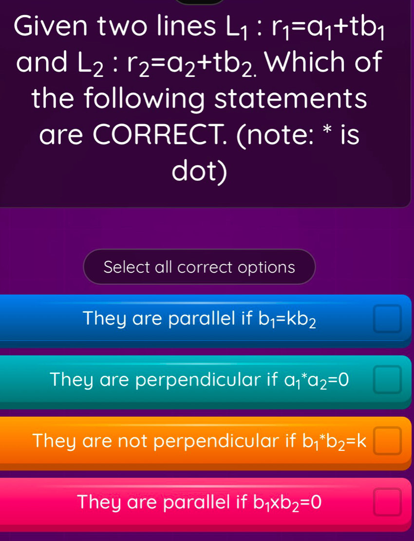 Given two lines L_1:r_1=a_1+tb_1
and L_2:r_2=a_2+tb_2 Which of
the following statements
are CORRECT. (note: * is
dot)
Select all correct options
They are parallel if b_1=kb_2
They are perpendicular if a_1^(*a_2)=0
They are not perpendicular if b_1*b_2=k□
They are parallel if b_1* b_2=0