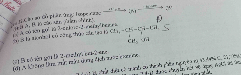 Cho sơ đồ phản ứng: isopentane xrightarrow +Cl_2,as (A  ) xrightarrow +ddNaOH(B) 
(Biết A, B là các sản phẩm chính).
(a) A có tên gọi là 2 -chloro -2 -methylbutane.
(b) B là alcohol có công thức cấu tạo là CH_3-CH-CH-CH_3
CH_3 OH
(c) B có tên gọi là 2 -methyl but -2 -ene.
(d) A không làm mất màu dung dịch nước bromine.
L D là chất diệt cỏ mạnh có thành phần nguyên từ 43, 44% C, 21, 72% C
2 4-D được chuyển hết về dạng AgCl thì thu
1 giản nhất.