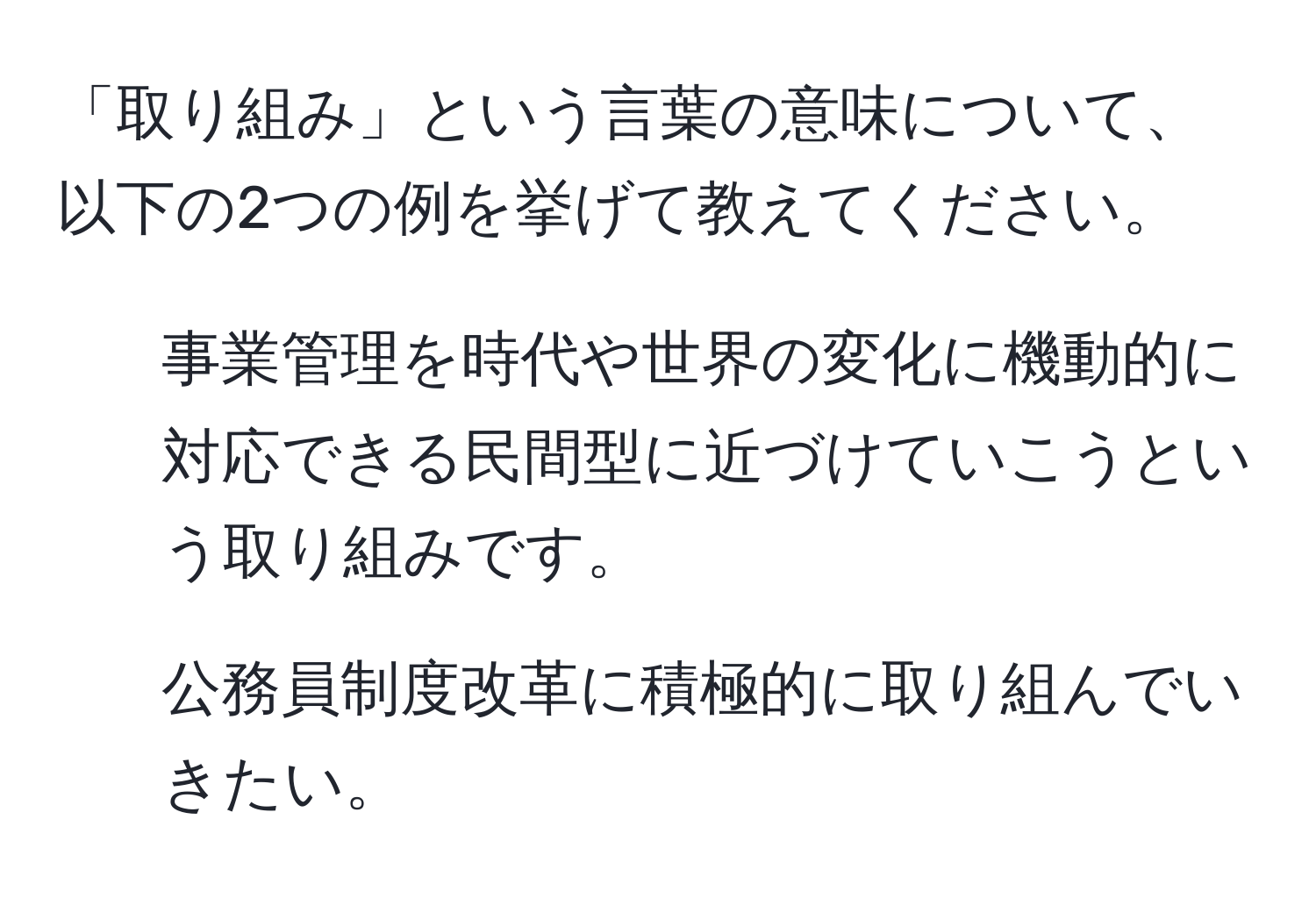 「取り組み」という言葉の意味について、以下の2つの例を挙げて教えてください。  
1. 事業管理を時代や世界の変化に機動的に対応できる民間型に近づけていこうという取り組みです。  
2. 公務員制度改革に積極的に取り組んでいきたい。