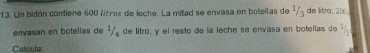 Un bidón contiene 600 liítros de leche. La mitad se envasa en botellas de 1/3 de litro; 200
envasan en botellas de 1/ de litro, y el resto de la leche se envasa en botellas de ¹. 
Calcula: