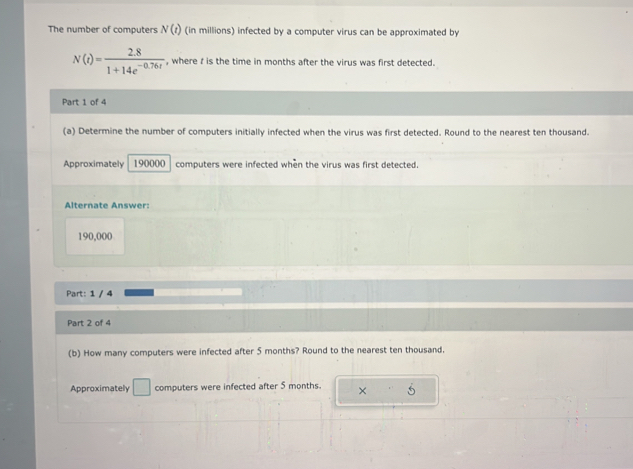 The number of computers N(t) (in millions) infected by a computer virus can be approximated by
N(t)= (2.8)/1+14e^(-0.76t)  , where f is the time in months after the virus was first detected. 
Part 1 of 4 
(a) Determine the number of computers initially infected when the virus was first detected. Round to the nearest ten thousand. 
Approximately 190000 computers were infected when the virus was first detected. 
Alternate Answer:
190,000
Part: 1 / 4 
Part 2 of 4 
(b) How many computers were infected after 5 months? Round to the nearest ten thousand. 
Approximately □ computers were infected after 5 months. × 5