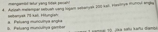 mengambil telur yang tidak pecah! 
4. Azizah melempar sebuah uang logam sebanyak 200 kali. Hasilnya muncul angka 
sebanyak 75 kali. Hitunglah: 
a. Peluang munculnya angka 
b. Peluang munculnya gambar 
r 1 sampai 10. Jika satu kartu diambil