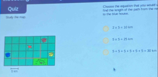 Quiz Choose the equation that you would .
ind the length of the path from the re
Study the map. to the blue house.
2* 5=10km
5* 5=25km
5+5+5+5+5+5=30km