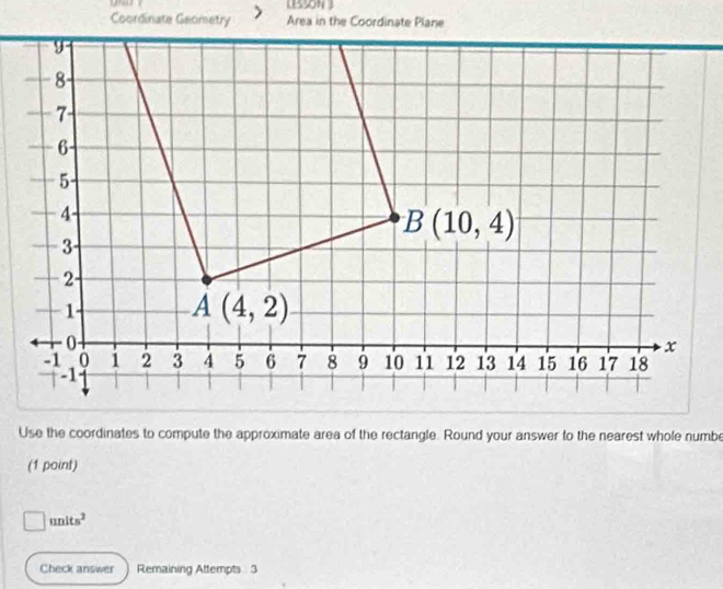 LESSON 3
Coordinate Geometry
Use the coordinates to compute the approximate area of the rectangle. Round your answer to the nearest whole numbe
(1 point)
□ units^2
Check answer Remaining Attempts 3