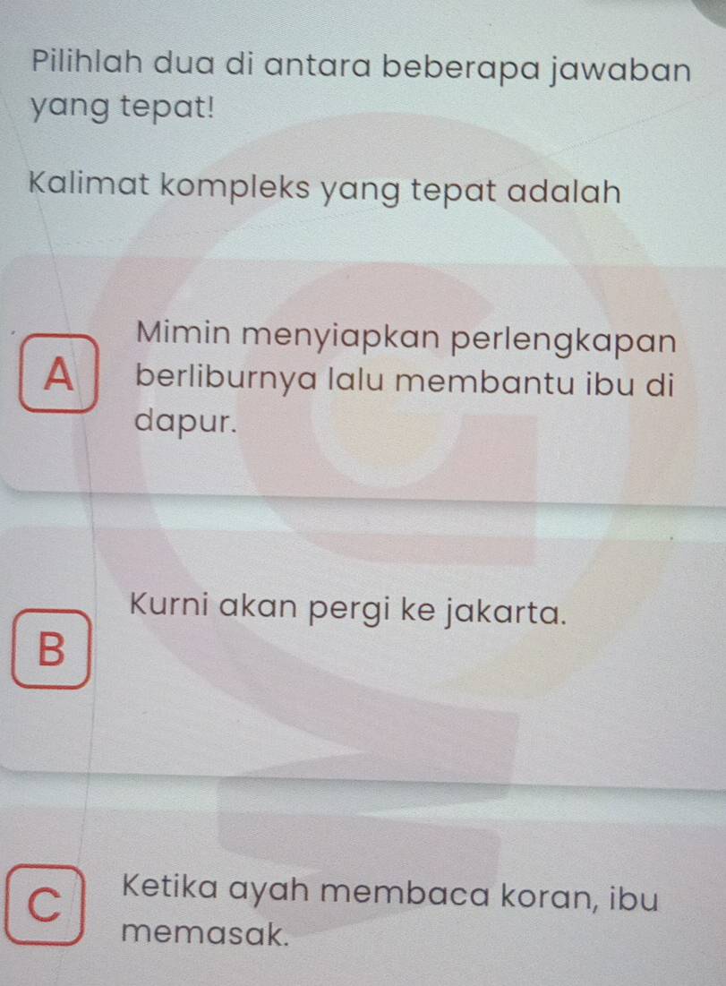 Pilihlah dua di antara beberapa jawaban
yang tepat!
Kalimat kompleks yang tepat adalah
Mimin menyiapkan perlengkapan
A berliburnya lalu membantu ibu di
dapur.
Kurni akan pergi ke jakarta.
B
C Ketika ayah membaca koran, ibu
memasak.