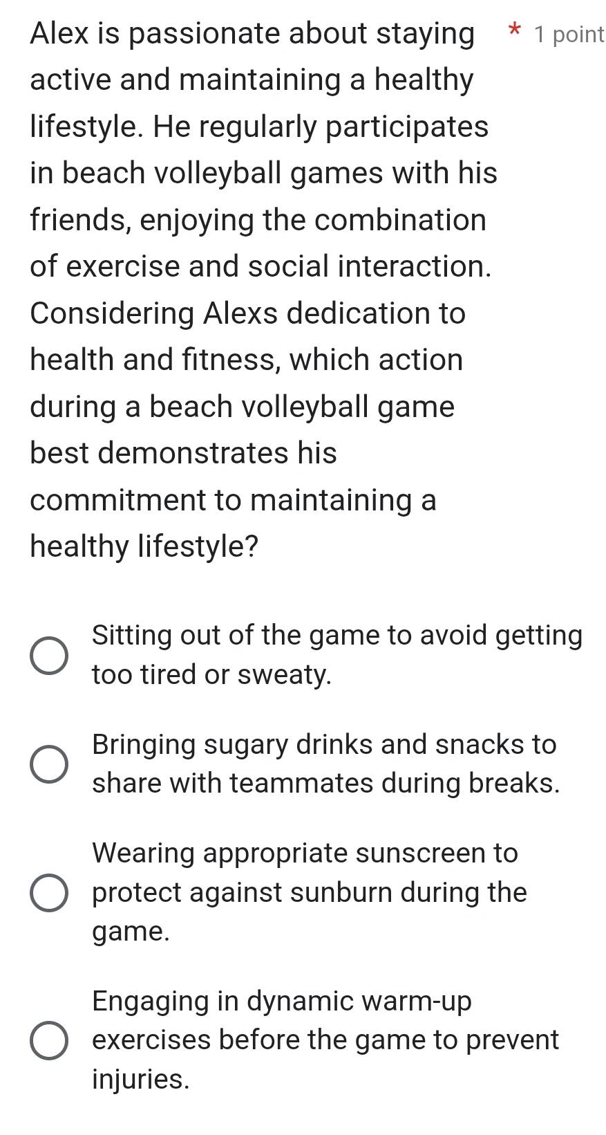 Alex is passionate about staying * 1 point
active and maintaining a healthy
lifestyle. He regularly participates
in beach volleyball games with his
friends, enjoying the combination
of exercise and social interaction.
Considering Alexs dedication to
health and fitness, which action
during a beach volleyball game
best demonstrates his
commitment to maintaining a
healthy lifestyle?
Sitting out of the game to avoid getting
too tired or sweaty.
Bringing sugary drinks and snacks to
share with teammates during breaks.
Wearing appropriate sunscreen to
protect against sunburn during the
game.
Engaging in dynamic warm-up
exercises before the game to prevent
injuries.