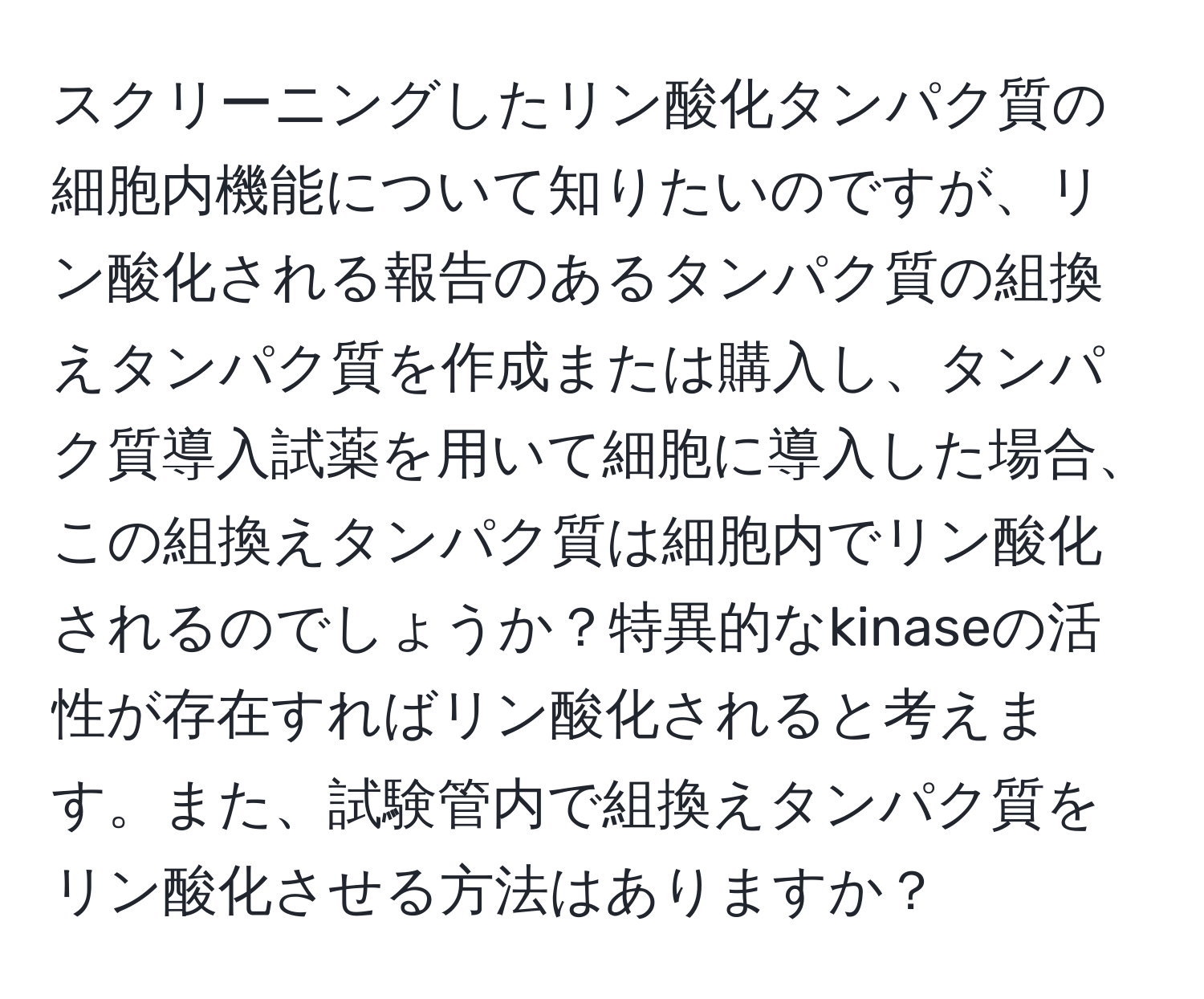 スクリーニングしたリン酸化タンパク質の細胞内機能について知りたいのですが、リン酸化される報告のあるタンパク質の組換えタンパク質を作成または購入し、タンパク質導入試薬を用いて細胞に導入した場合、この組換えタンパク質は細胞内でリン酸化されるのでしょうか？特異的なkinaseの活性が存在すればリン酸化されると考えます。また、試験管内で組換えタンパク質をリン酸化させる方法はありますか？