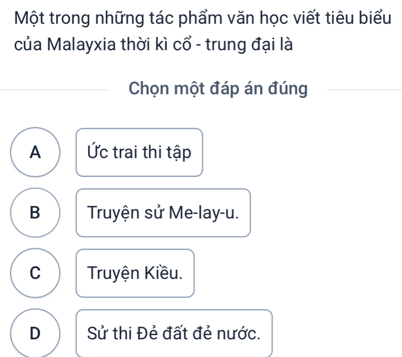 Một trong những tác phẩm văn học viết tiêu biểu
của Malayxia thời kì cổ - trung đại là
Chọn một đáp án đúng
A Ức trai thi tập
B Truyện sử Me-lay-u.
C Truyện Kiều.
D Sử thi Đẻ đất đẻ nước.