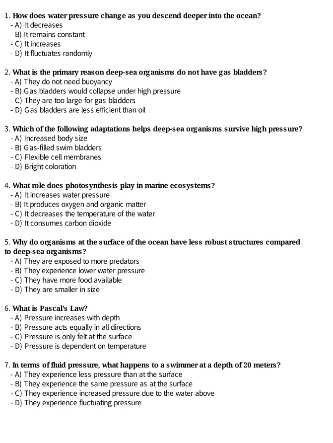 How does water pressure change as you descend deeper into the ocean?
- A) It decreases
- B) It remains constant
- C) It increases
- D) It fluctuates randomly
2. What is the primary reason deep-sea organisms do not have gas bladders?
- A) They do not need buoyancy
- B) Gas bladders would collapse under high pressure
- C) They are too large for gas bladders
- D) Gas bladders are less efficient than oil
3. Which of the following adaptations helps deep-sea organisms survive high pressure?
- A) Increased body size
- B) G as-filled swim bladders
- C) Flexible cell membranes
- D) Bright coloration
4. What role does photosynthesis play in marine ecosystems?
- A) It increases water pressure
- B) It produces oxygen and organic matter
- C) It decreases the temperature of the water
- D) It consumes carbon dioxide
5. Why do organisms at the surface of the ocean have less robust structures compared
to deep-s ea org anis ms ?
A) They are exposed to more predators
- B) They experience lower water pressure
- C) They have more food available
- D) They are smaller in size
6. What is Pascal's Law?
- A) Pressure increases with depth
- B) Pressure acts equally in all directions
C) Pressure is only felt at the surface
- D) Pressure is dependent on temperature
7. In terms of fluid pressure, what happens to a swimmer at a depth of 20 meters?
- A) They experience less pressure than at the surface
- B) They experience the same pressure as at the surface
- C) They experience increased pressure due to the water above
- D) They experience fluctuating pressure