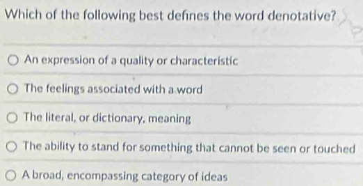 Which of the following best defnes the word denotative?
An expression of a quality or characteristic
The feelings associated with a word
The literal, or dictionary, meaning
The ability to stand for something that cannot be seen or touched
A broad, encompassing category of ideas