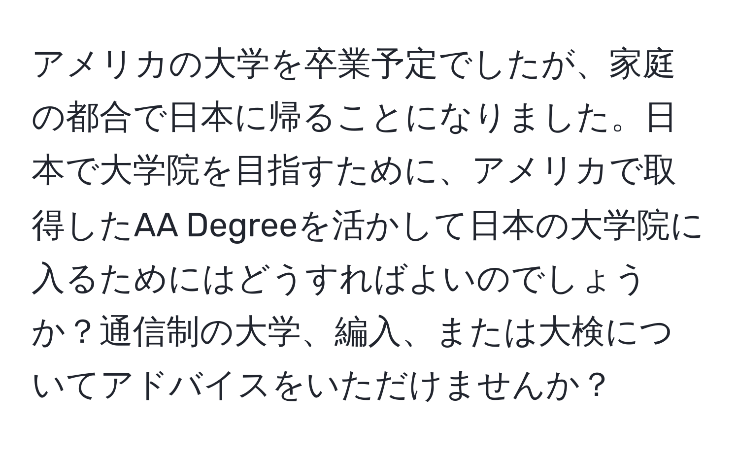 アメリカの大学を卒業予定でしたが、家庭の都合で日本に帰ることになりました。日本で大学院を目指すために、アメリカで取得したAA Degreeを活かして日本の大学院に入るためにはどうすればよいのでしょうか？通信制の大学、編入、または大検についてアドバイスをいただけませんか？